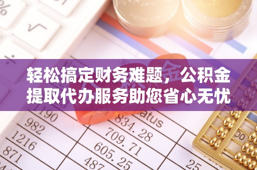蚌埠轻松搞定财务难题，公积金提取代办服务助您省心无忧