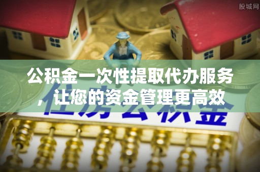 蚌埠公积金一次性提取代办服务，让您的资金管理更高效