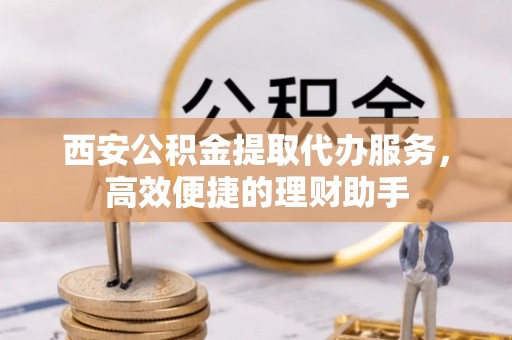 蚌埠西安公积金提取代办服务，高效便捷的理财助手