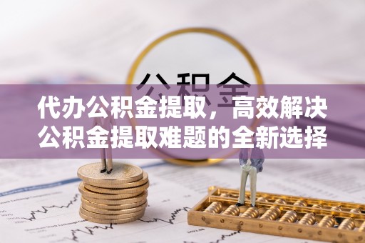 蚌埠代办公积金提取，高效解决公积金提取难题的全新选择
