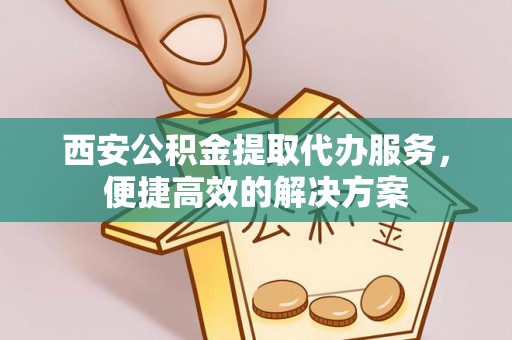 蚌埠西安公积金提取代办服务，便捷高效的解决方案