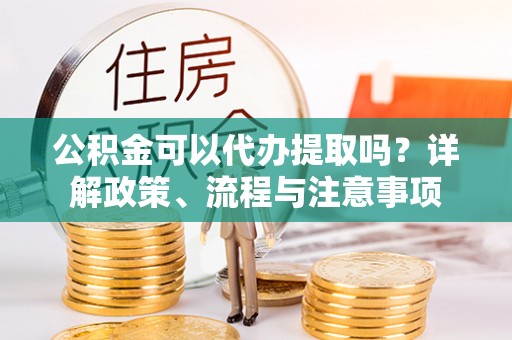 蚌埠公积金可以代办提取吗？详解政策、流程与注意事项