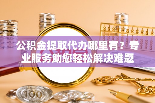 蚌埠公积金提取代办哪里有？专业服务助您轻松解决难题