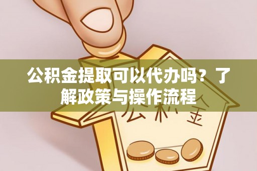蚌埠公积金提取可以代办吗？了解政策与操作流程
