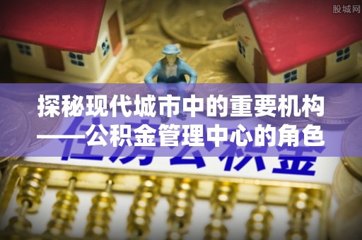 蚌埠探秘现代城市中的重要机构——公积金管理中心的角色与使命