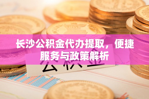 蚌埠长沙公积金代办提取，便捷服务与政策解析