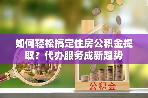 蚌埠如何轻松搞定住房公积金提取？代办服务成新趋势