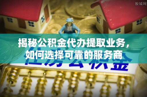 蚌埠揭秘公积金代办提取业务，如何选择可靠的服务商