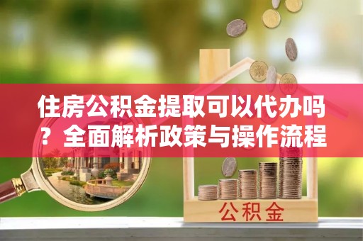 蚌埠住房公积金提取可以代办吗？全面解析政策与操作流程